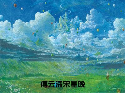 傅云深宋星晚（宋星晚傅云深）全文小说免费阅读_（宋星晚傅云深）傅云深宋星晚最新章节列表_笔趣阁（傅云深宋星晚）