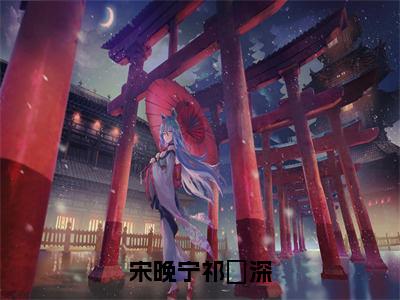 宋晚宁祁璟深全文免费阅读_（祁璟深宋晚宁免费阅读无弹窗）宋晚宁祁璟深高赞小说阅读