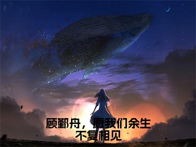 顾鄞舟，愿我们余生不复相见（温映星顾鄞舟全文在线阅读）-顾鄞舟，愿我们余生不复相见（温映星顾鄞舟）免费阅读无删减完整版