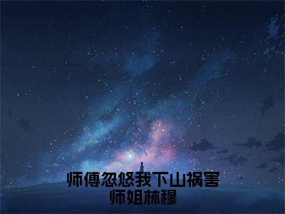 林穆（师傅忽悠我下山祸害师姐林穆）全文免费阅读无弹窗大结局_林穆师傅忽悠我下山祸害师姐林穆最新章节列表_笔趣阁