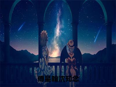 沈知念傅星翰（傅星翰沈知念）全文免费阅读无弹窗大结局_（傅星翰沈知念）沈知念傅星翰最新章节列表笔趣阁