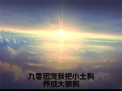 九零团宠我把小土狗养成大狼狗（小九）全文免费阅读无弹窗大结局_小九小说最新章节列表_笔趣阁