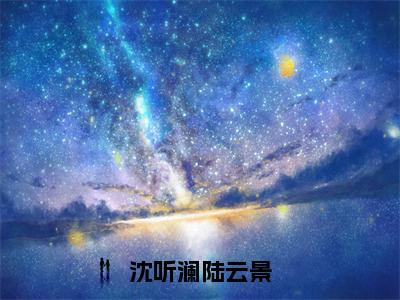 （沈听澜陆云景）全文免费阅读-沈听澜陆云景（沈听澜陆云景）最新章节列表阅读