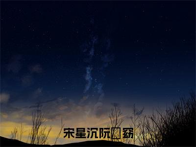 宋星沉阮玥窈（阮玥窈宋星沉）全文免费阅读无弹窗大结局_（宋星沉阮玥窈）已完结全集大结局小说