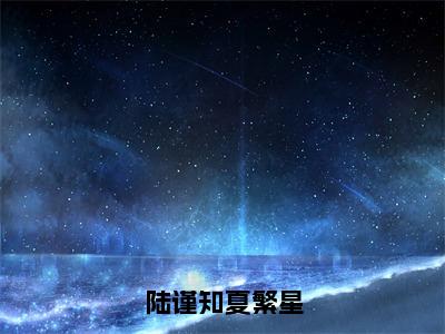 陆谨知夏繁星小说（夏繁星陆谨知）全文免费阅读无弹窗_陆谨知夏繁星高赞小说免费阅读笔趣阁（夏繁星陆谨知）