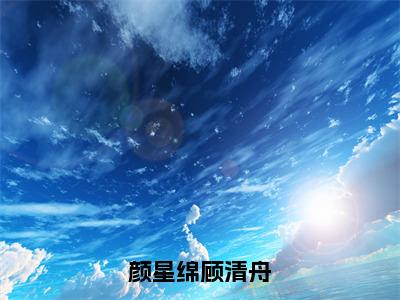 颜星绵顾清舟（顾清舟颜星绵）全文免费阅读-（顾清舟颜星绵无弹窗阅读）最新章节小说免费阅读