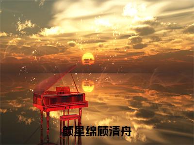 颜星绵顾清舟（顾清舟颜星绵）全文免费阅读无弹窗大结局_顾清舟颜星绵最新章节列表