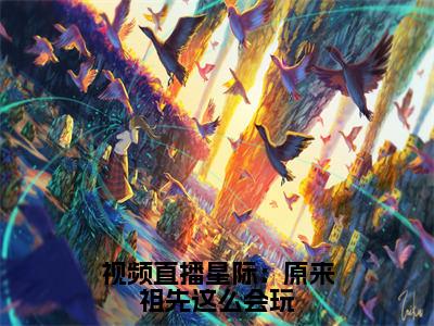 视频直播星际：原来祖先这么会玩抖音新书热荐祝欢-最新小说祝欢全文阅读