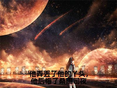 他弄丢了他的丫头，他后悔了桑雨司夜正版小说全文阅读桑雨司夜无删减版