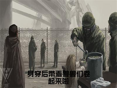 身穿后带着兽兽们卷起来啦全文免费阅读（方晓筱免费阅读无弹窗）身穿后带着兽兽们卷起来啦最新章节列表_笔趣阁