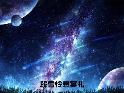 段雪怜裴宴礼全文免费阅读_（段雪怜裴宴礼免费阅读无弹窗）段雪怜裴宴礼最新章节列表笔趣阁