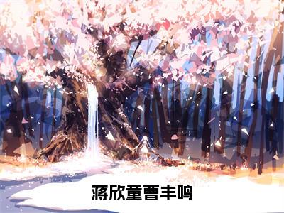 蒋欣童曹丰鸣抖音蒋欣童曹丰鸣小说阅读完结版-小说蒋欣童曹丰鸣全文免费阅读