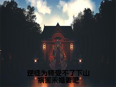 逆徒为师受不了下山祸害未婚妻吧全文（夏云帆）全文免费阅读无弹窗大结局_夏云帆全文最新章节列表