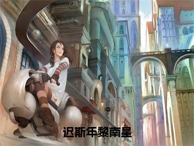 《黎南星迟斯年》迟斯年黎南星（热推新书）-抖音热推迟斯年黎南星无弹窗阅读