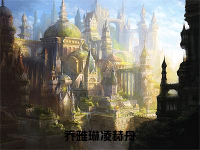 乔雅琳凌赫舟（凌赫舟乔雅琳）全文免费阅读-乔雅琳凌赫舟（凌赫舟乔雅琳）全章节完整版在线阅读