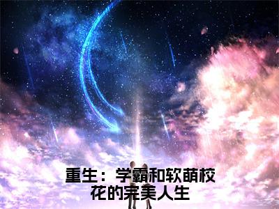 胡斐夏栀重生：学霸和软萌校花的完美人生全文免费完整版，胡斐夏栀最新章节完整版阅读