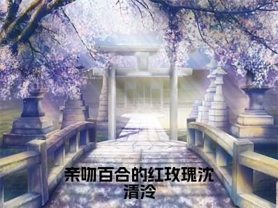 许梓潼沈清泠小说（亲吻百合的红玫瑰沈清泠）免费阅读-亲吻百合的红玫瑰沈清泠（许梓潼沈清泠）全章节最新阅读