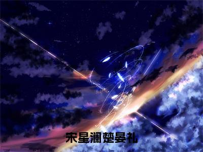 宋星澜楚晏礼（宋星澜楚晏礼）全文免费阅读无弹窗大结局_（宋星澜楚晏礼免费阅读）宋星澜楚晏礼无弹窗最新章节列表