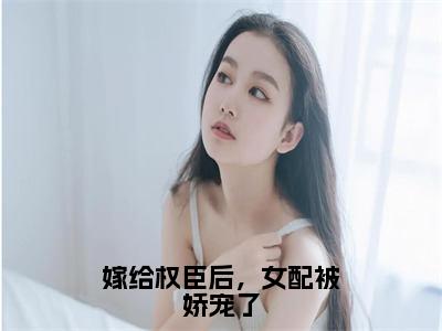 嫁给权臣后，女配被娇宠了（乔菁菁）全文免费大结局，嫁给权臣后，女配被娇宠了结局在线阅读