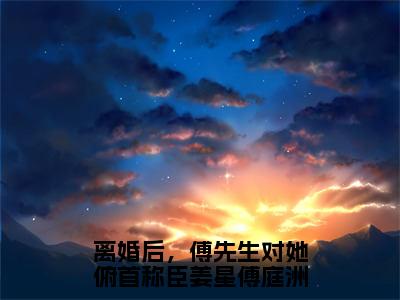 离婚后，傅先生对她俯首称臣姜星傅庭洲免费小说（姜星傅庭洲）全本免费阅读-离婚后，傅先生对她俯首称臣姜星傅庭洲最新章节列表