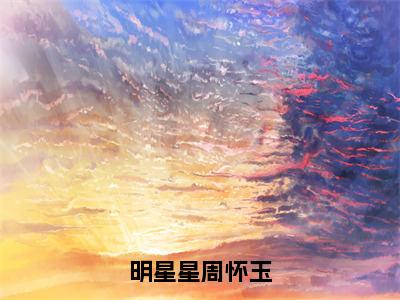 周怀玉明星星（明星星周怀玉）全文免费阅读无弹窗大结局_周怀玉明星星在线阅读（明星星周怀玉）