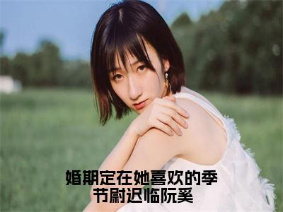 小说（婚期定在她喜欢的季节尉迟临阮奚）阮奚尉迟临全文免费阅读无弹窗-阮奚尉迟临小说全文在线赏析（今日更新最新章节）