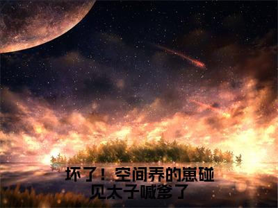 坏了！空间养的崽碰见太子喊爹了（方青歌全章节完整版）免费阅读_（坏了！空间养的崽碰见太子喊爹了）方青歌全文无删减免费阅读