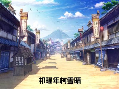 祁瑾年柯雪晴（柯雪晴祁瑾年）全文免费阅读大结局_柯雪晴祁瑾年免费在线阅读无删减