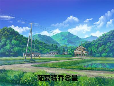 （陆宴琛乔念星）乔念星陆宴琛全文完整版-最新热门榜单小说陆宴琛乔念星（乔念星陆宴琛）