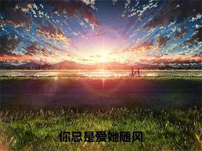 程知阙付思宜（你总是爱她随风全章节完整版）免费阅读_（程知阙付思宜）全文无删减免费阅读（程知阙付思宜）