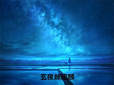 玄夜林昭颜（林昭颜玄夜小说）全文免费阅读无弹窗大结局_林昭颜玄夜小说免费阅读最新章节列表