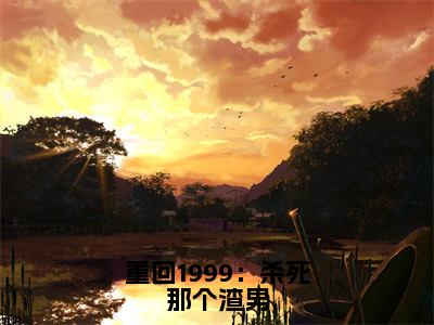 （江明珠免费+后续）重回1999：杀死那个渣男（江明珠）最新章节阅读-热点小说榜单推荐重回1999：杀死那个渣男