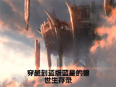 【新书】《穿越到盗版蓝星的兽世生存录》全文免费阅读无弹窗大结局-江望雨全文全章节免费阅读