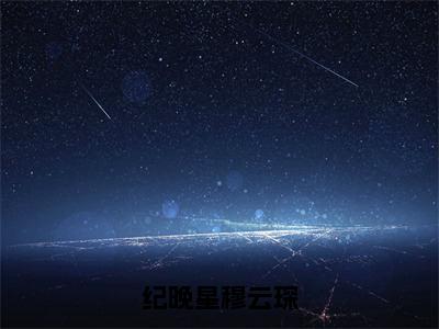 纪晚星穆云琛小说全文免费阅读（纪晚星穆云琛）全文免费阅读无弹窗_纪晚星穆云琛小说全文免费阅读