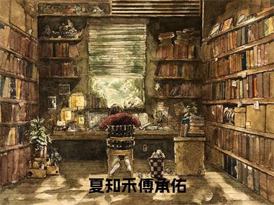 夏知禾傅承佑全文免费在线阅读_（夏知禾傅承佑免费阅读无弹窗）傅承佑夏知禾全文免费完结版阅读