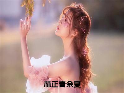 林正青余夏（余夏林正青）最新小说全文阅读-热点小说林正青余夏（余夏林正青）最新章节免费阅读