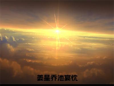 姜星乔池宴忱（姜星乔池宴忱）小说精彩免费内容_姜星乔池宴忱姜星乔池宴忱最新章节全文阅读