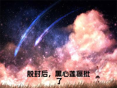 脱封后，黑心莲疯批了（星烛）全文免费阅读无弹窗_脱封后，黑心莲疯批了完整版最新阅读_笔趣阁（星烛）