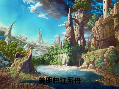 姜明枳江系舟（姜明枳江系舟）全文免费阅读_姜明枳江系舟（姜明枳江系舟）最新章节小说免费阅读