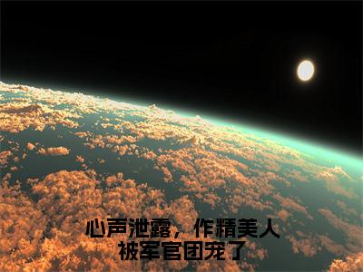 心声泄露，作精美人被军官团宠了全文免费阅读_（温星月霍庭宵免费阅读无弹窗）心声泄露，作精美人被军官团宠了最新章节列表笔趣阁