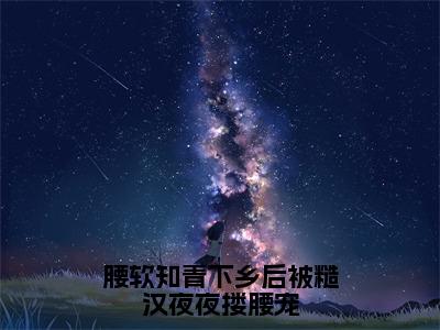 腰软知青下乡后被糙汉夜夜搂腰宠小说（谢娇娇江野）全文免费阅读无弹窗大结局_（腰软知青下乡后被糙汉夜夜搂腰宠）谢娇娇江野小说免费阅读最新章节列表