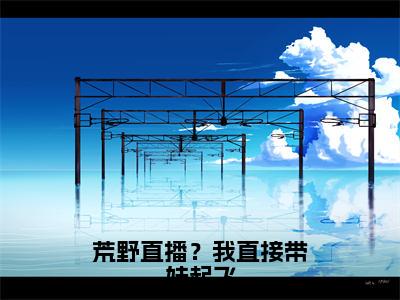 荒野直播？我直接带妹起飞全文（秦书洛）全文免费阅读无弹窗大结局_（秦书洛）最新章节列表